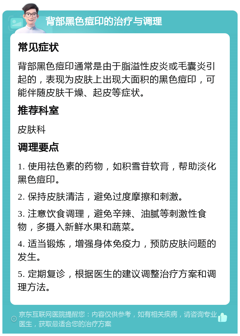 背部黑色痘印的治疗与调理 常见症状 背部黑色痘印通常是由于脂溢性皮炎或毛囊炎引起的，表现为皮肤上出现大面积的黑色痘印，可能伴随皮肤干燥、起皮等症状。 推荐科室 皮肤科 调理要点 1. 使用祛色素的药物，如积雪苷软膏，帮助淡化黑色痘印。 2. 保持皮肤清洁，避免过度摩擦和刺激。 3. 注意饮食调理，避免辛辣、油腻等刺激性食物，多摄入新鲜水果和蔬菜。 4. 适当锻炼，增强身体免疫力，预防皮肤问题的发生。 5. 定期复诊，根据医生的建议调整治疗方案和调理方法。