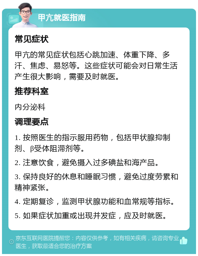 甲亢就医指南 常见症状 甲亢的常见症状包括心跳加速、体重下降、多汗、焦虑、易怒等。这些症状可能会对日常生活产生很大影响，需要及时就医。 推荐科室 内分泌科 调理要点 1. 按照医生的指示服用药物，包括甲状腺抑制剂、β受体阻滞剂等。 2. 注意饮食，避免摄入过多碘盐和海产品。 3. 保持良好的休息和睡眠习惯，避免过度劳累和精神紧张。 4. 定期复诊，监测甲状腺功能和血常规等指标。 5. 如果症状加重或出现并发症，应及时就医。