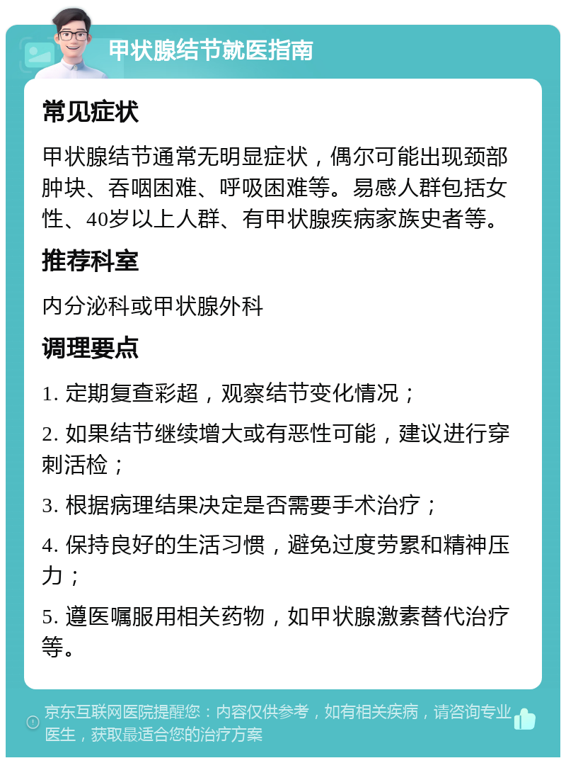 甲状腺结节就医指南 常见症状 甲状腺结节通常无明显症状，偶尔可能出现颈部肿块、吞咽困难、呼吸困难等。易感人群包括女性、40岁以上人群、有甲状腺疾病家族史者等。 推荐科室 内分泌科或甲状腺外科 调理要点 1. 定期复查彩超，观察结节变化情况； 2. 如果结节继续增大或有恶性可能，建议进行穿刺活检； 3. 根据病理结果决定是否需要手术治疗； 4. 保持良好的生活习惯，避免过度劳累和精神压力； 5. 遵医嘱服用相关药物，如甲状腺激素替代治疗等。