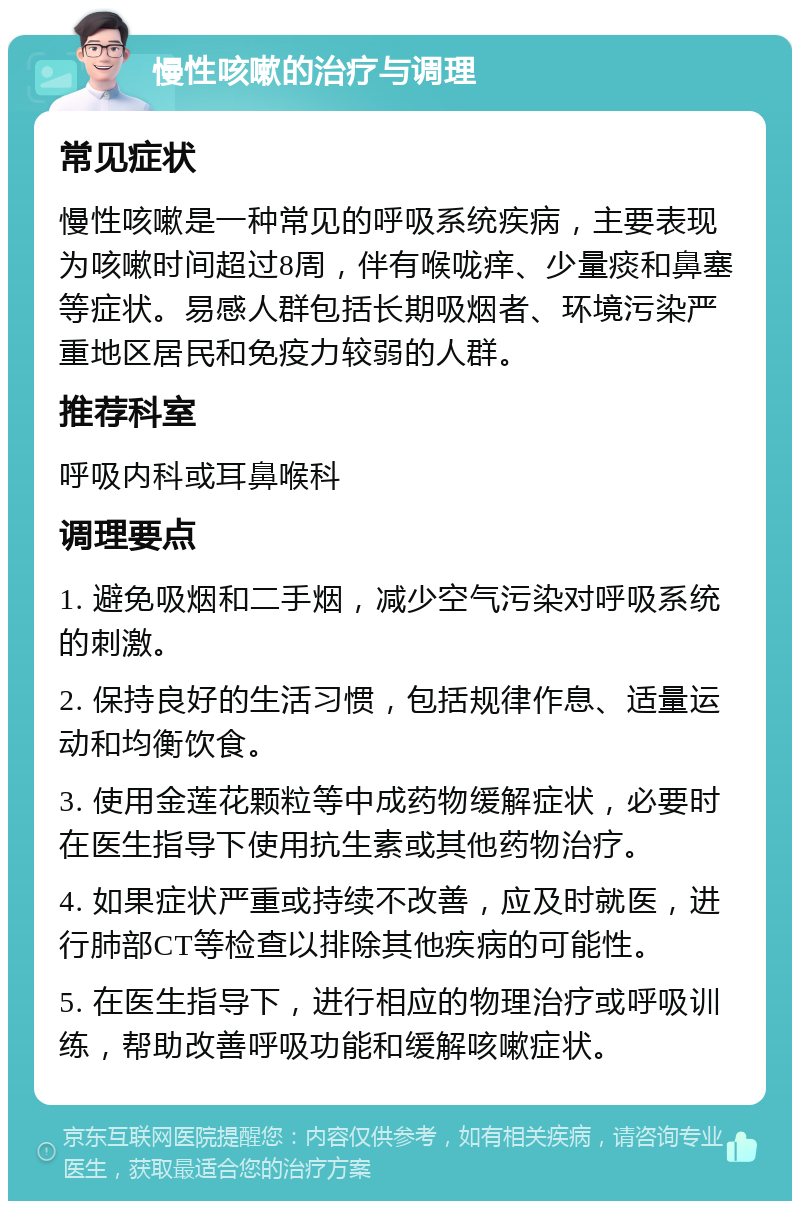 慢性咳嗽的治疗与调理 常见症状 慢性咳嗽是一种常见的呼吸系统疾病，主要表现为咳嗽时间超过8周，伴有喉咙痒、少量痰和鼻塞等症状。易感人群包括长期吸烟者、环境污染严重地区居民和免疫力较弱的人群。 推荐科室 呼吸内科或耳鼻喉科 调理要点 1. 避免吸烟和二手烟，减少空气污染对呼吸系统的刺激。 2. 保持良好的生活习惯，包括规律作息、适量运动和均衡饮食。 3. 使用金莲花颗粒等中成药物缓解症状，必要时在医生指导下使用抗生素或其他药物治疗。 4. 如果症状严重或持续不改善，应及时就医，进行肺部CT等检查以排除其他疾病的可能性。 5. 在医生指导下，进行相应的物理治疗或呼吸训练，帮助改善呼吸功能和缓解咳嗽症状。