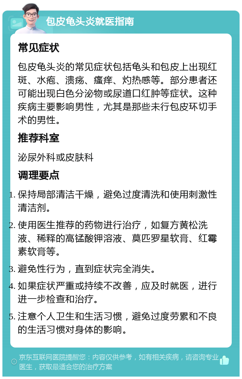 包皮龟头炎就医指南 常见症状 包皮龟头炎的常见症状包括龟头和包皮上出现红斑、水疱、溃疡、瘙痒、灼热感等。部分患者还可能出现白色分泌物或尿道口红肿等症状。这种疾病主要影响男性，尤其是那些未行包皮环切手术的男性。 推荐科室 泌尿外科或皮肤科 调理要点 保持局部清洁干燥，避免过度清洗和使用刺激性清洁剂。 使用医生推荐的药物进行治疗，如复方黄松洗液、稀释的高锰酸钾溶液、莫匹罗星软膏、红霉素软膏等。 避免性行为，直到症状完全消失。 如果症状严重或持续不改善，应及时就医，进行进一步检查和治疗。 注意个人卫生和生活习惯，避免过度劳累和不良的生活习惯对身体的影响。