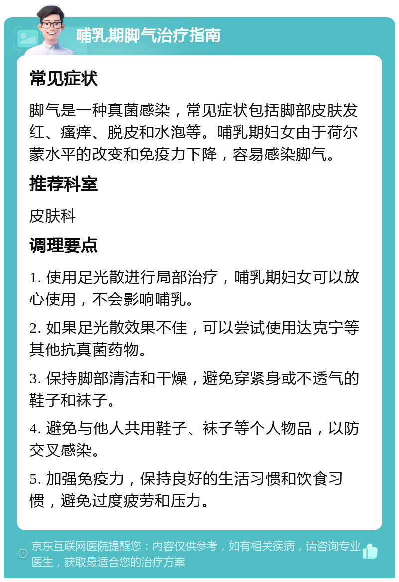 哺乳期脚气治疗指南 常见症状 脚气是一种真菌感染，常见症状包括脚部皮肤发红、瘙痒、脱皮和水泡等。哺乳期妇女由于荷尔蒙水平的改变和免疫力下降，容易感染脚气。 推荐科室 皮肤科 调理要点 1. 使用足光散进行局部治疗，哺乳期妇女可以放心使用，不会影响哺乳。 2. 如果足光散效果不佳，可以尝试使用达克宁等其他抗真菌药物。 3. 保持脚部清洁和干燥，避免穿紧身或不透气的鞋子和袜子。 4. 避免与他人共用鞋子、袜子等个人物品，以防交叉感染。 5. 加强免疫力，保持良好的生活习惯和饮食习惯，避免过度疲劳和压力。