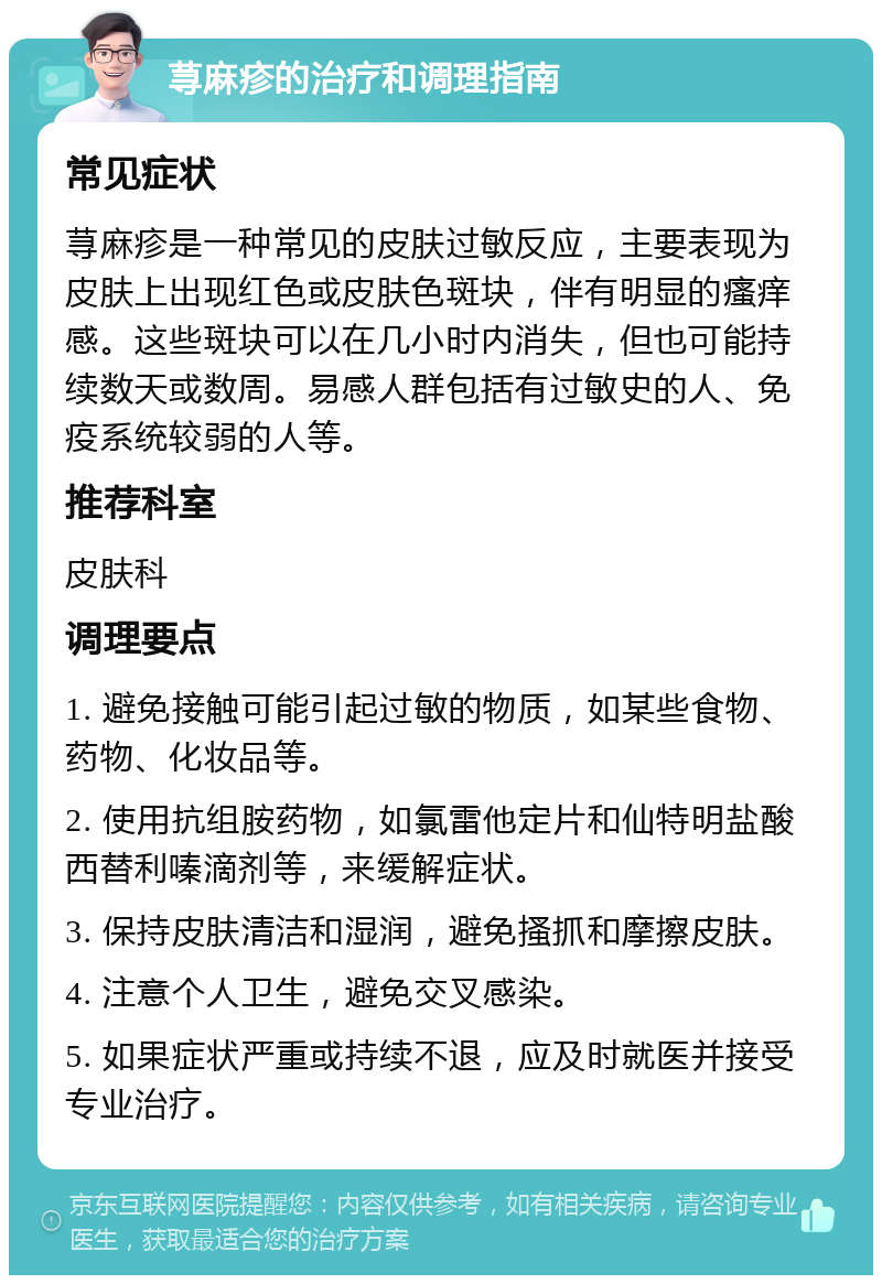 荨麻疹的治疗和调理指南 常见症状 荨麻疹是一种常见的皮肤过敏反应，主要表现为皮肤上出现红色或皮肤色斑块，伴有明显的瘙痒感。这些斑块可以在几小时内消失，但也可能持续数天或数周。易感人群包括有过敏史的人、免疫系统较弱的人等。 推荐科室 皮肤科 调理要点 1. 避免接触可能引起过敏的物质，如某些食物、药物、化妆品等。 2. 使用抗组胺药物，如氯雷他定片和仙特明盐酸西替利嗪滴剂等，来缓解症状。 3. 保持皮肤清洁和湿润，避免搔抓和摩擦皮肤。 4. 注意个人卫生，避免交叉感染。 5. 如果症状严重或持续不退，应及时就医并接受专业治疗。