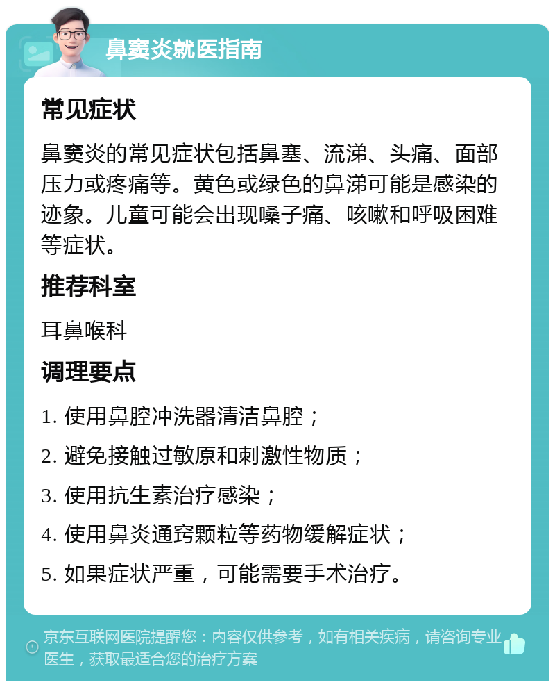 鼻窦炎就医指南 常见症状 鼻窦炎的常见症状包括鼻塞、流涕、头痛、面部压力或疼痛等。黄色或绿色的鼻涕可能是感染的迹象。儿童可能会出现嗓子痛、咳嗽和呼吸困难等症状。 推荐科室 耳鼻喉科 调理要点 1. 使用鼻腔冲洗器清洁鼻腔； 2. 避免接触过敏原和刺激性物质； 3. 使用抗生素治疗感染； 4. 使用鼻炎通窍颗粒等药物缓解症状； 5. 如果症状严重，可能需要手术治疗。