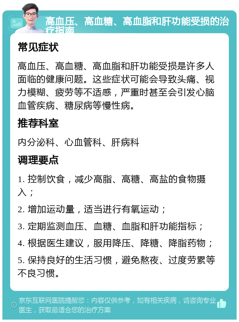 高血压、高血糖、高血脂和肝功能受损的治疗指南 常见症状 高血压、高血糖、高血脂和肝功能受损是许多人面临的健康问题。这些症状可能会导致头痛、视力模糊、疲劳等不适感，严重时甚至会引发心脑血管疾病、糖尿病等慢性病。 推荐科室 内分泌科、心血管科、肝病科 调理要点 1. 控制饮食，减少高脂、高糖、高盐的食物摄入； 2. 增加运动量，适当进行有氧运动； 3. 定期监测血压、血糖、血脂和肝功能指标； 4. 根据医生建议，服用降压、降糖、降脂药物； 5. 保持良好的生活习惯，避免熬夜、过度劳累等不良习惯。