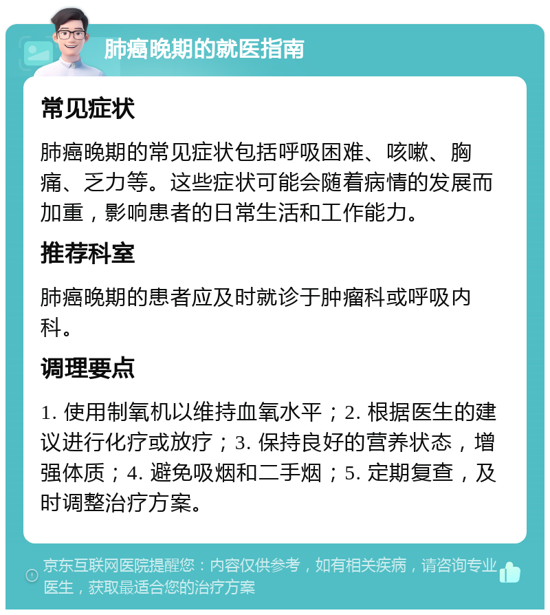 肺癌晚期的就医指南 常见症状 肺癌晚期的常见症状包括呼吸困难、咳嗽、胸痛、乏力等。这些症状可能会随着病情的发展而加重，影响患者的日常生活和工作能力。 推荐科室 肺癌晚期的患者应及时就诊于肿瘤科或呼吸内科。 调理要点 1. 使用制氧机以维持血氧水平；2. 根据医生的建议进行化疗或放疗；3. 保持良好的营养状态，增强体质；4. 避免吸烟和二手烟；5. 定期复查，及时调整治疗方案。