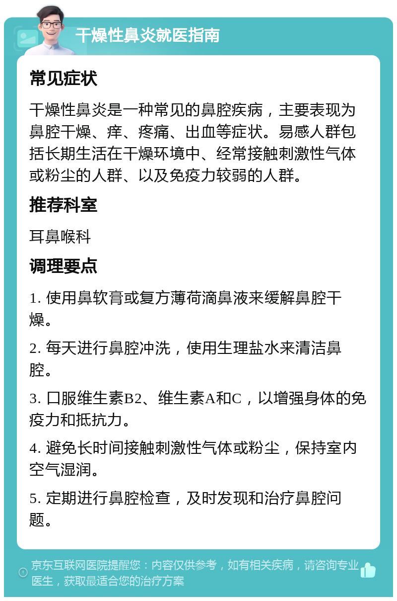 干燥性鼻炎就医指南 常见症状 干燥性鼻炎是一种常见的鼻腔疾病，主要表现为鼻腔干燥、痒、疼痛、出血等症状。易感人群包括长期生活在干燥环境中、经常接触刺激性气体或粉尘的人群、以及免疫力较弱的人群。 推荐科室 耳鼻喉科 调理要点 1. 使用鼻软膏或复方薄荷滴鼻液来缓解鼻腔干燥。 2. 每天进行鼻腔冲洗，使用生理盐水来清洁鼻腔。 3. 口服维生素B2、维生素A和C，以增强身体的免疫力和抵抗力。 4. 避免长时间接触刺激性气体或粉尘，保持室内空气湿润。 5. 定期进行鼻腔检查，及时发现和治疗鼻腔问题。