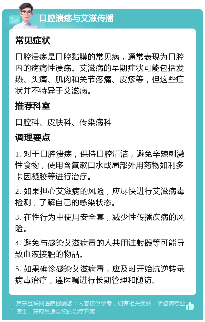 口腔溃疡与艾滋传播 常见症状 口腔溃疡是口腔黏膜的常见病，通常表现为口腔内的疼痛性溃疡。艾滋病的早期症状可能包括发热、头痛、肌肉和关节疼痛、皮疹等，但这些症状并不特异于艾滋病。 推荐科室 口腔科、皮肤科、传染病科 调理要点 1. 对于口腔溃疡，保持口腔清洁，避免辛辣刺激性食物，使用含氟漱口水或局部外用药物如利多卡因凝胶等进行治疗。 2. 如果担心艾滋病的风险，应尽快进行艾滋病毒检测，了解自己的感染状态。 3. 在性行为中使用安全套，减少性传播疾病的风险。 4. 避免与感染艾滋病毒的人共用注射器等可能导致血液接触的物品。 5. 如果确诊感染艾滋病毒，应及时开始抗逆转录病毒治疗，遵医嘱进行长期管理和随访。