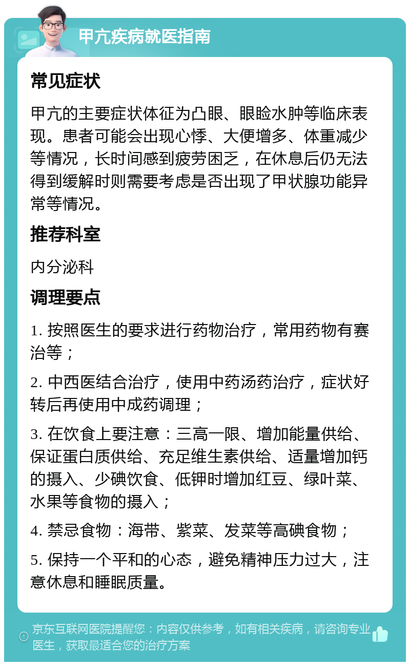 甲亢疾病就医指南 常见症状 甲亢的主要症状体征为凸眼、眼睑水肿等临床表现。患者可能会出现心悸、大便增多、体重减少等情况，长时间感到疲劳困乏，在休息后仍无法得到缓解时则需要考虑是否出现了甲状腺功能异常等情况。 推荐科室 内分泌科 调理要点 1. 按照医生的要求进行药物治疗，常用药物有赛治等； 2. 中西医结合治疗，使用中药汤药治疗，症状好转后再使用中成药调理； 3. 在饮食上要注意：三高一限、增加能量供给、保证蛋白质供给、充足维生素供给、适量增加钙的摄入、少碘饮食、低钾时增加红豆、绿叶菜、水果等食物的摄入； 4. 禁忌食物：海带、紫菜、发菜等高碘食物； 5. 保持一个平和的心态，避免精神压力过大，注意休息和睡眠质量。