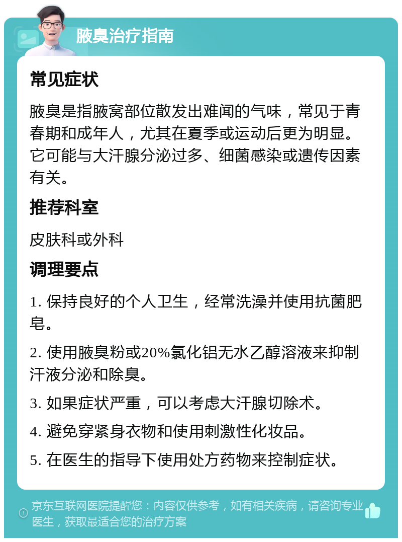 腋臭治疗指南 常见症状 腋臭是指腋窝部位散发出难闻的气味，常见于青春期和成年人，尤其在夏季或运动后更为明显。它可能与大汗腺分泌过多、细菌感染或遗传因素有关。 推荐科室 皮肤科或外科 调理要点 1. 保持良好的个人卫生，经常洗澡并使用抗菌肥皂。 2. 使用腋臭粉或20%氯化铝无水乙醇溶液来抑制汗液分泌和除臭。 3. 如果症状严重，可以考虑大汗腺切除术。 4. 避免穿紧身衣物和使用刺激性化妆品。 5. 在医生的指导下使用处方药物来控制症状。