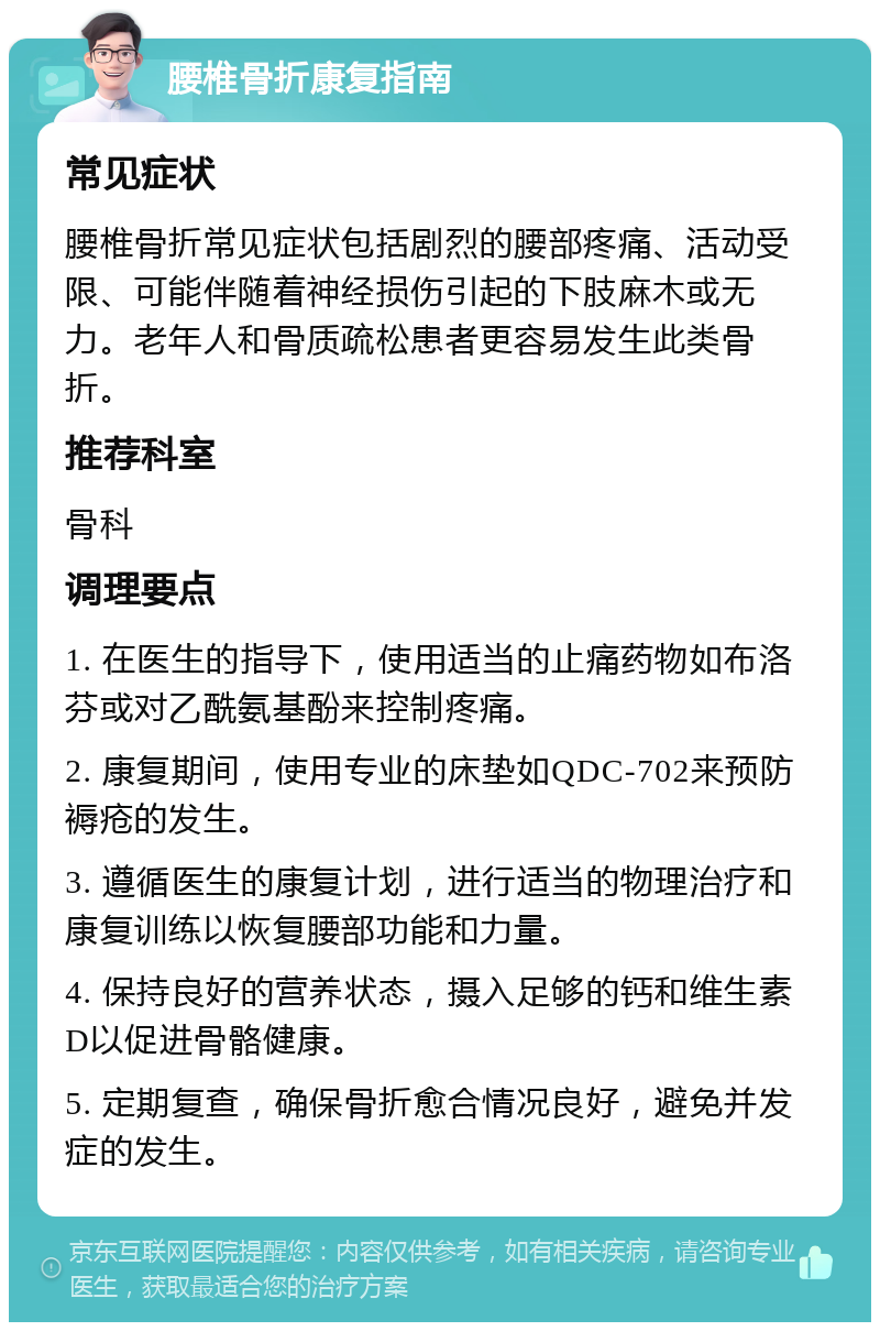 腰椎骨折康复指南 常见症状 腰椎骨折常见症状包括剧烈的腰部疼痛、活动受限、可能伴随着神经损伤引起的下肢麻木或无力。老年人和骨质疏松患者更容易发生此类骨折。 推荐科室 骨科 调理要点 1. 在医生的指导下，使用适当的止痛药物如布洛芬或对乙酰氨基酚来控制疼痛。 2. 康复期间，使用专业的床垫如QDC-702来预防褥疮的发生。 3. 遵循医生的康复计划，进行适当的物理治疗和康复训练以恢复腰部功能和力量。 4. 保持良好的营养状态，摄入足够的钙和维生素D以促进骨骼健康。 5. 定期复查，确保骨折愈合情况良好，避免并发症的发生。