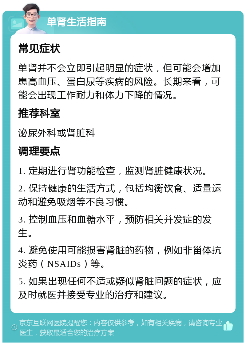 单肾生活指南 常见症状 单肾并不会立即引起明显的症状，但可能会增加患高血压、蛋白尿等疾病的风险。长期来看，可能会出现工作耐力和体力下降的情况。 推荐科室 泌尿外科或肾脏科 调理要点 1. 定期进行肾功能检查，监测肾脏健康状况。 2. 保持健康的生活方式，包括均衡饮食、适量运动和避免吸烟等不良习惯。 3. 控制血压和血糖水平，预防相关并发症的发生。 4. 避免使用可能损害肾脏的药物，例如非甾体抗炎药（NSAIDs）等。 5. 如果出现任何不适或疑似肾脏问题的症状，应及时就医并接受专业的治疗和建议。