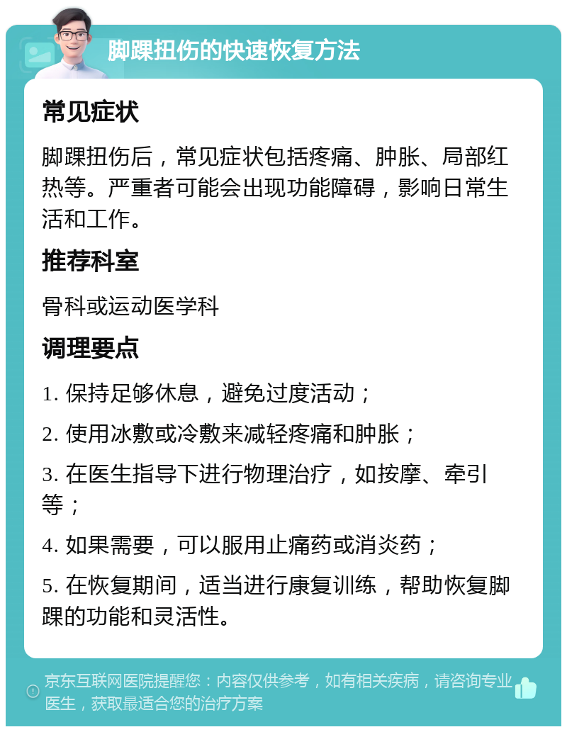 脚踝扭伤的快速恢复方法 常见症状 脚踝扭伤后，常见症状包括疼痛、肿胀、局部红热等。严重者可能会出现功能障碍，影响日常生活和工作。 推荐科室 骨科或运动医学科 调理要点 1. 保持足够休息，避免过度活动； 2. 使用冰敷或冷敷来减轻疼痛和肿胀； 3. 在医生指导下进行物理治疗，如按摩、牵引等； 4. 如果需要，可以服用止痛药或消炎药； 5. 在恢复期间，适当进行康复训练，帮助恢复脚踝的功能和灵活性。