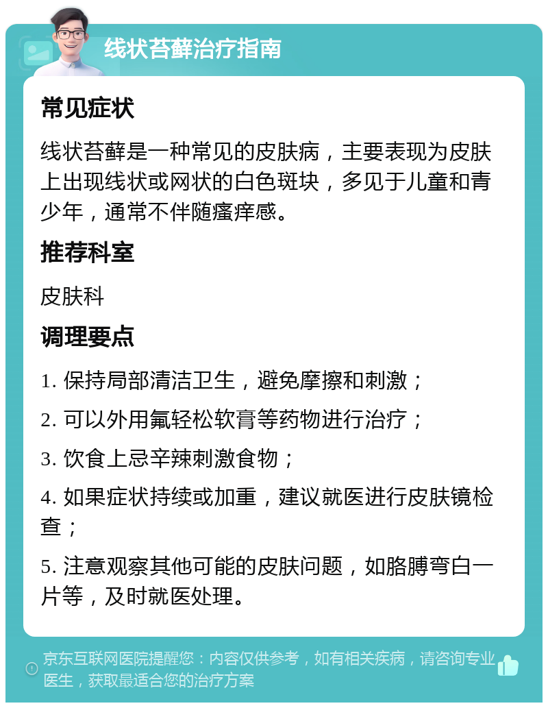 线状苔藓治疗指南 常见症状 线状苔藓是一种常见的皮肤病，主要表现为皮肤上出现线状或网状的白色斑块，多见于儿童和青少年，通常不伴随瘙痒感。 推荐科室 皮肤科 调理要点 1. 保持局部清洁卫生，避免摩擦和刺激； 2. 可以外用氟轻松软膏等药物进行治疗； 3. 饮食上忌辛辣刺激食物； 4. 如果症状持续或加重，建议就医进行皮肤镜检查； 5. 注意观察其他可能的皮肤问题，如胳膊弯白一片等，及时就医处理。