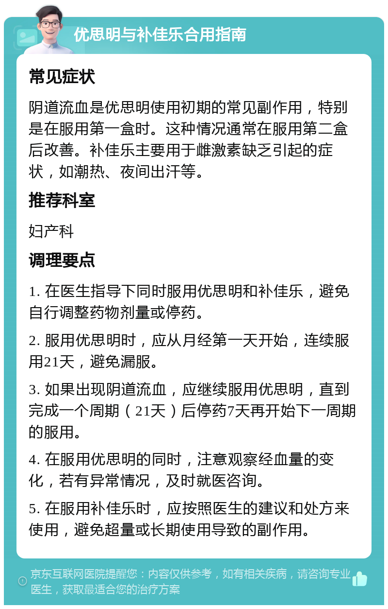 优思明与补佳乐合用指南 常见症状 阴道流血是优思明使用初期的常见副作用，特别是在服用第一盒时。这种情况通常在服用第二盒后改善。补佳乐主要用于雌激素缺乏引起的症状，如潮热、夜间出汗等。 推荐科室 妇产科 调理要点 1. 在医生指导下同时服用优思明和补佳乐，避免自行调整药物剂量或停药。 2. 服用优思明时，应从月经第一天开始，连续服用21天，避免漏服。 3. 如果出现阴道流血，应继续服用优思明，直到完成一个周期（21天）后停药7天再开始下一周期的服用。 4. 在服用优思明的同时，注意观察经血量的变化，若有异常情况，及时就医咨询。 5. 在服用补佳乐时，应按照医生的建议和处方来使用，避免超量或长期使用导致的副作用。