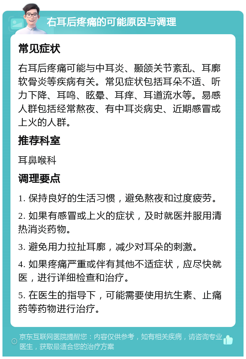 右耳后疼痛的可能原因与调理 常见症状 右耳后疼痛可能与中耳炎、颞颌关节紊乱、耳廓软骨炎等疾病有关。常见症状包括耳朵不适、听力下降、耳鸣、眩晕、耳痒、耳道流水等。易感人群包括经常熬夜、有中耳炎病史、近期感冒或上火的人群。 推荐科室 耳鼻喉科 调理要点 1. 保持良好的生活习惯，避免熬夜和过度疲劳。 2. 如果有感冒或上火的症状，及时就医并服用清热消炎药物。 3. 避免用力拉扯耳廓，减少对耳朵的刺激。 4. 如果疼痛严重或伴有其他不适症状，应尽快就医，进行详细检查和治疗。 5. 在医生的指导下，可能需要使用抗生素、止痛药等药物进行治疗。