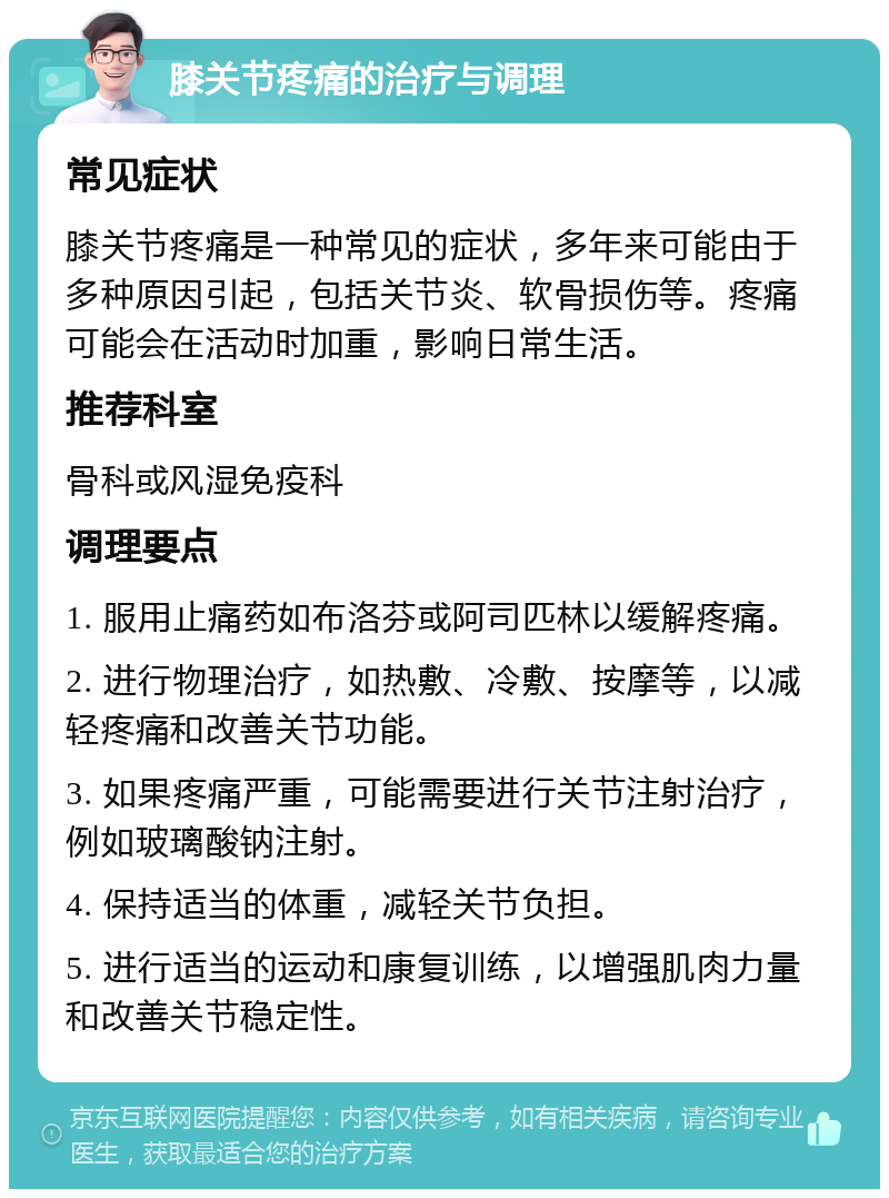 膝关节疼痛的治疗与调理 常见症状 膝关节疼痛是一种常见的症状，多年来可能由于多种原因引起，包括关节炎、软骨损伤等。疼痛可能会在活动时加重，影响日常生活。 推荐科室 骨科或风湿免疫科 调理要点 1. 服用止痛药如布洛芬或阿司匹林以缓解疼痛。 2. 进行物理治疗，如热敷、冷敷、按摩等，以减轻疼痛和改善关节功能。 3. 如果疼痛严重，可能需要进行关节注射治疗，例如玻璃酸钠注射。 4. 保持适当的体重，减轻关节负担。 5. 进行适当的运动和康复训练，以增强肌肉力量和改善关节稳定性。