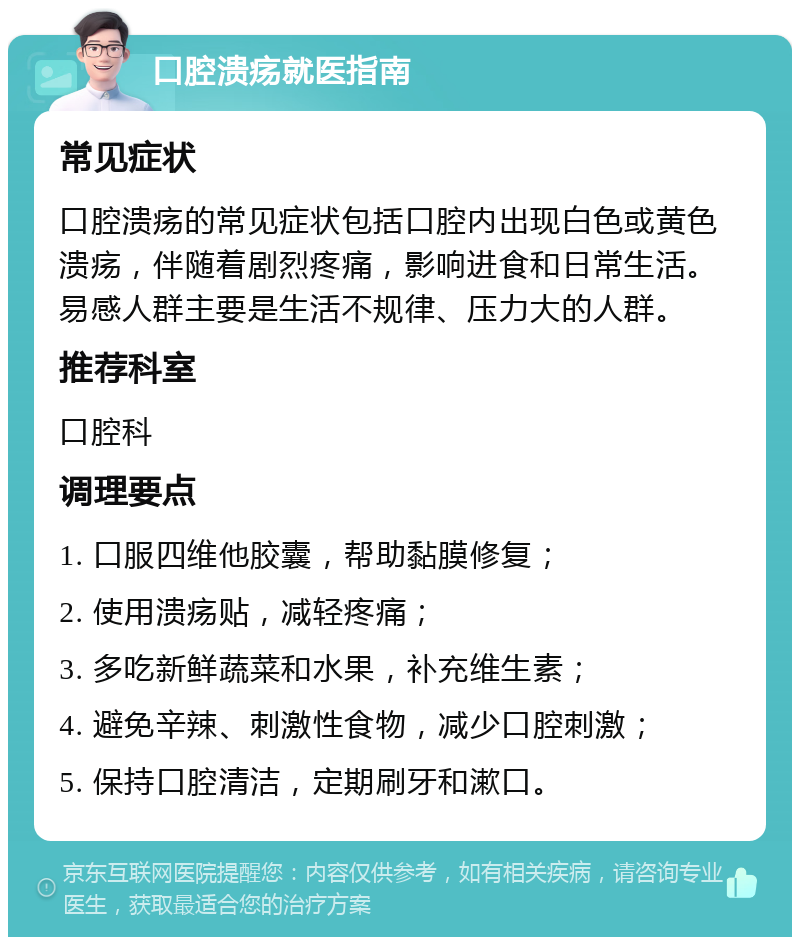 口腔溃疡就医指南 常见症状 口腔溃疡的常见症状包括口腔内出现白色或黄色溃疡，伴随着剧烈疼痛，影响进食和日常生活。易感人群主要是生活不规律、压力大的人群。 推荐科室 口腔科 调理要点 1. 口服四维他胶囊，帮助黏膜修复； 2. 使用溃疡贴，减轻疼痛； 3. 多吃新鲜蔬菜和水果，补充维生素； 4. 避免辛辣、刺激性食物，减少口腔刺激； 5. 保持口腔清洁，定期刷牙和漱口。