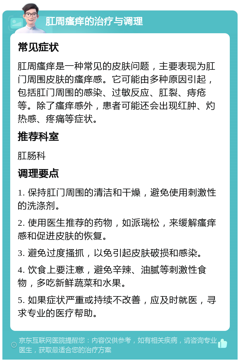 肛周瘙痒的治疗与调理 常见症状 肛周瘙痒是一种常见的皮肤问题，主要表现为肛门周围皮肤的瘙痒感。它可能由多种原因引起，包括肛门周围的感染、过敏反应、肛裂、痔疮等。除了瘙痒感外，患者可能还会出现红肿、灼热感、疼痛等症状。 推荐科室 肛肠科 调理要点 1. 保持肛门周围的清洁和干燥，避免使用刺激性的洗涤剂。 2. 使用医生推荐的药物，如派瑞松，来缓解瘙痒感和促进皮肤的恢复。 3. 避免过度搔抓，以免引起皮肤破损和感染。 4. 饮食上要注意，避免辛辣、油腻等刺激性食物，多吃新鲜蔬菜和水果。 5. 如果症状严重或持续不改善，应及时就医，寻求专业的医疗帮助。