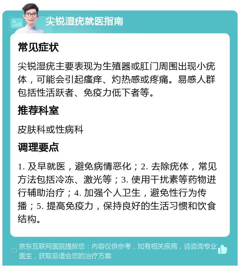 尖锐湿疣就医指南 常见症状 尖锐湿疣主要表现为生殖器或肛门周围出现小疣体，可能会引起瘙痒、灼热感或疼痛。易感人群包括性活跃者、免疫力低下者等。 推荐科室 皮肤科或性病科 调理要点 1. 及早就医，避免病情恶化；2. 去除疣体，常见方法包括冷冻、激光等；3. 使用干扰素等药物进行辅助治疗；4. 加强个人卫生，避免性行为传播；5. 提高免疫力，保持良好的生活习惯和饮食结构。