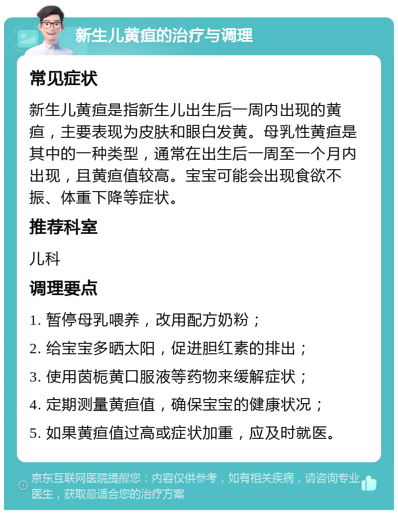 新生儿黄疸的治疗与调理 常见症状 新生儿黄疸是指新生儿出生后一周内出现的黄疸，主要表现为皮肤和眼白发黄。母乳性黄疸是其中的一种类型，通常在出生后一周至一个月内出现，且黄疸值较高。宝宝可能会出现食欲不振、体重下降等症状。 推荐科室 儿科 调理要点 1. 暂停母乳喂养，改用配方奶粉； 2. 给宝宝多晒太阳，促进胆红素的排出； 3. 使用茵栀黄口服液等药物来缓解症状； 4. 定期测量黄疸值，确保宝宝的健康状况； 5. 如果黄疸值过高或症状加重，应及时就医。