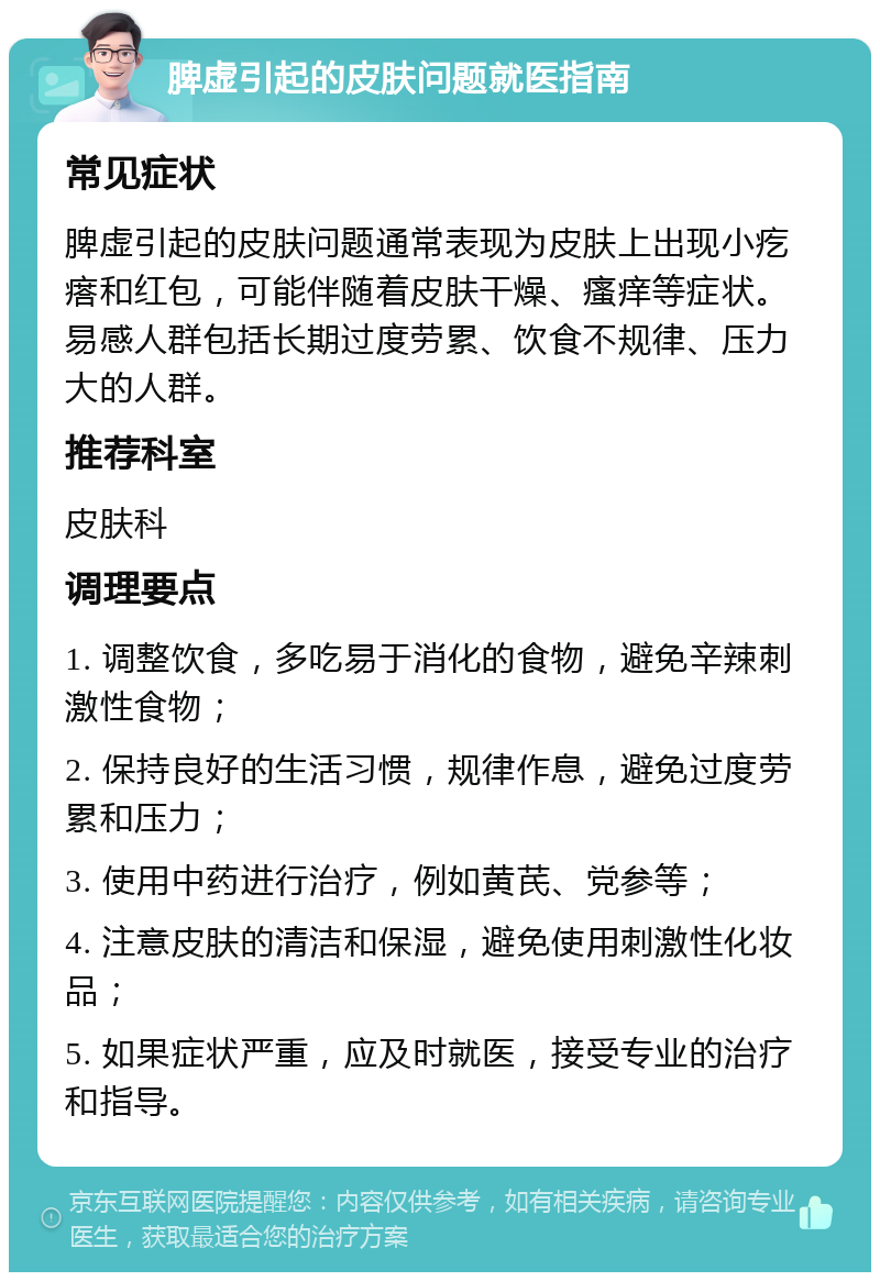 脾虚引起的皮肤问题就医指南 常见症状 脾虚引起的皮肤问题通常表现为皮肤上出现小疙瘩和红包，可能伴随着皮肤干燥、瘙痒等症状。易感人群包括长期过度劳累、饮食不规律、压力大的人群。 推荐科室 皮肤科 调理要点 1. 调整饮食，多吃易于消化的食物，避免辛辣刺激性食物； 2. 保持良好的生活习惯，规律作息，避免过度劳累和压力； 3. 使用中药进行治疗，例如黄芪、党参等； 4. 注意皮肤的清洁和保湿，避免使用刺激性化妆品； 5. 如果症状严重，应及时就医，接受专业的治疗和指导。