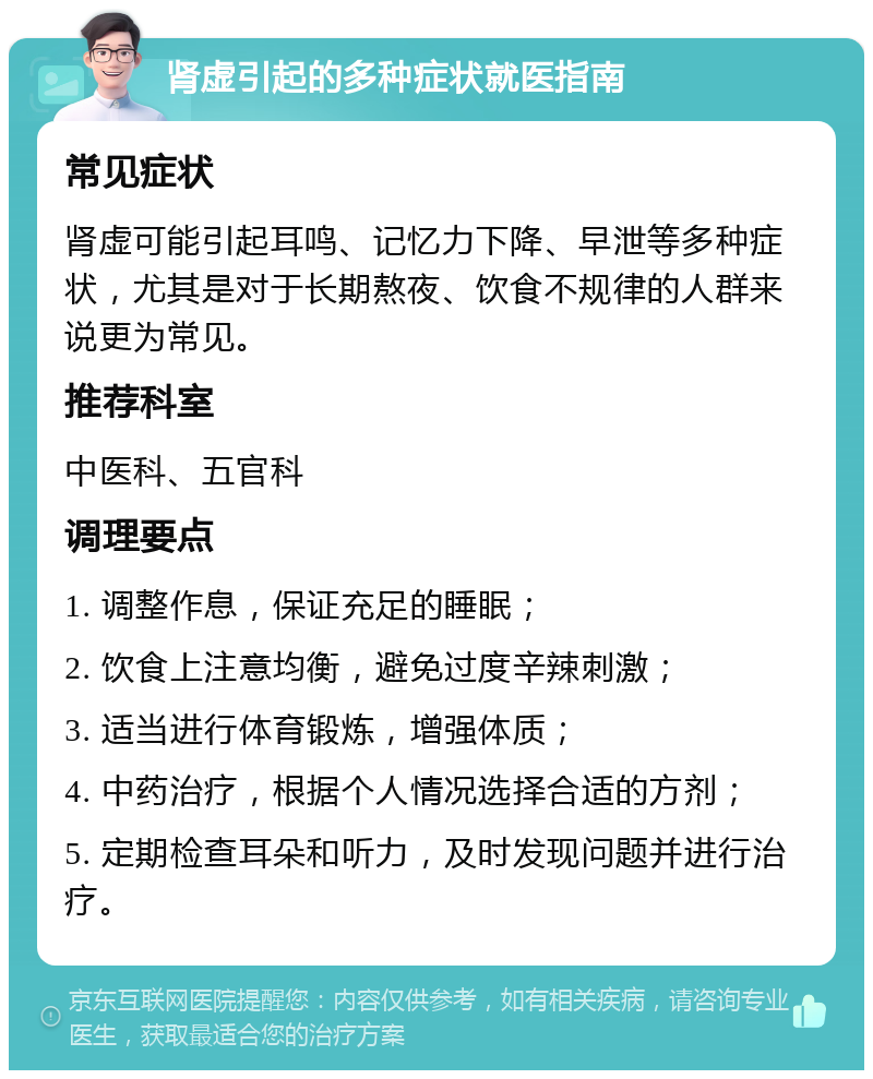 肾虚引起的多种症状就医指南 常见症状 肾虚可能引起耳鸣、记忆力下降、早泄等多种症状，尤其是对于长期熬夜、饮食不规律的人群来说更为常见。 推荐科室 中医科、五官科 调理要点 1. 调整作息，保证充足的睡眠； 2. 饮食上注意均衡，避免过度辛辣刺激； 3. 适当进行体育锻炼，增强体质； 4. 中药治疗，根据个人情况选择合适的方剂； 5. 定期检查耳朵和听力，及时发现问题并进行治疗。