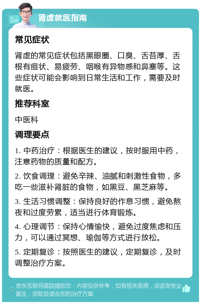 肾虚就医指南 常见症状 肾虚的常见症状包括黑眼圈、口臭、舌苔厚、舌根有痘状、易疲劳、咽喉有异物感和鼻塞等。这些症状可能会影响到日常生活和工作，需要及时就医。 推荐科室 中医科 调理要点 1. 中药治疗：根据医生的建议，按时服用中药，注意药物的质量和配方。 2. 饮食调理：避免辛辣、油腻和刺激性食物，多吃一些滋补肾脏的食物，如黑豆、黑芝麻等。 3. 生活习惯调整：保持良好的作息习惯，避免熬夜和过度劳累，适当进行体育锻炼。 4. 心理调节：保持心情愉快，避免过度焦虑和压力，可以通过冥想、瑜伽等方式进行放松。 5. 定期复诊：按照医生的建议，定期复诊，及时调整治疗方案。