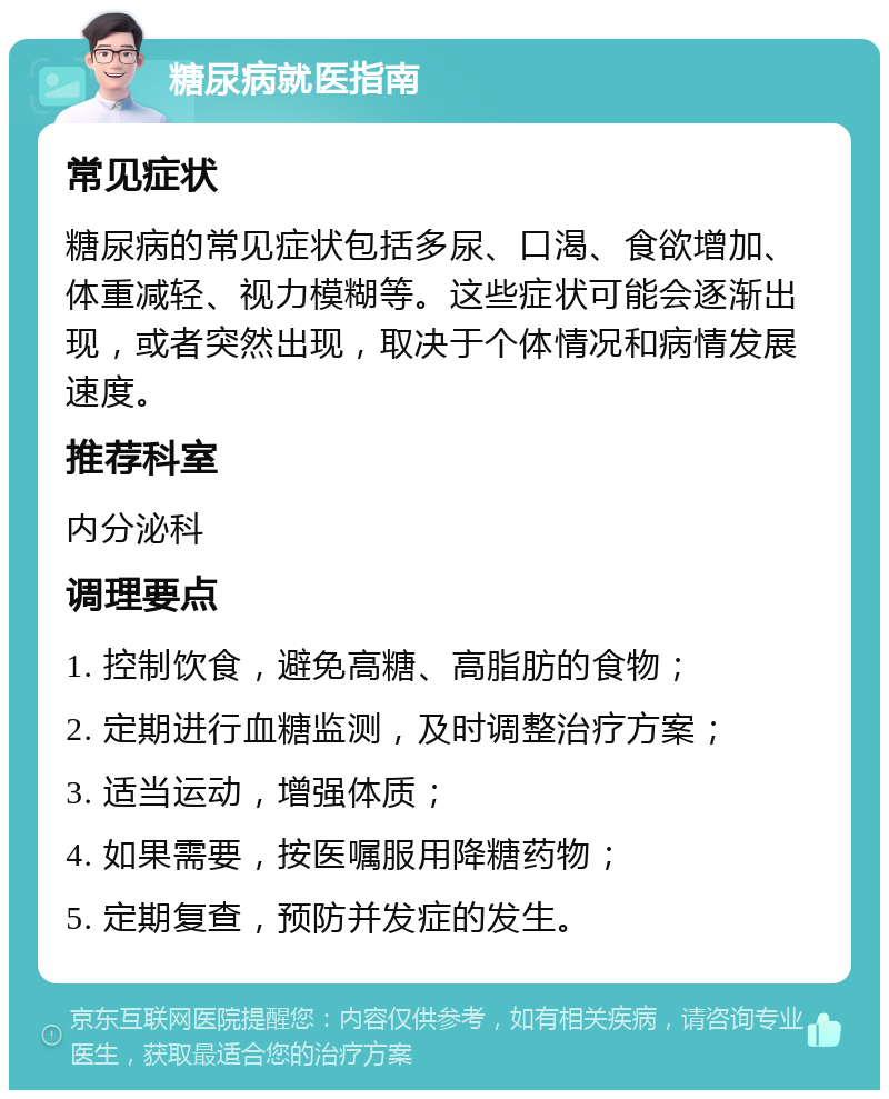 糖尿病就医指南 常见症状 糖尿病的常见症状包括多尿、口渴、食欲增加、体重减轻、视力模糊等。这些症状可能会逐渐出现，或者突然出现，取决于个体情况和病情发展速度。 推荐科室 内分泌科 调理要点 1. 控制饮食，避免高糖、高脂肪的食物； 2. 定期进行血糖监测，及时调整治疗方案； 3. 适当运动，增强体质； 4. 如果需要，按医嘱服用降糖药物； 5. 定期复查，预防并发症的发生。