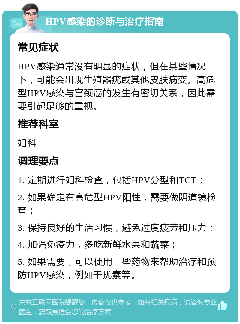 HPV感染的诊断与治疗指南 常见症状 HPV感染通常没有明显的症状，但在某些情况下，可能会出现生殖器疣或其他皮肤病变。高危型HPV感染与宫颈癌的发生有密切关系，因此需要引起足够的重视。 推荐科室 妇科 调理要点 1. 定期进行妇科检查，包括HPV分型和TCT； 2. 如果确定有高危型HPV阳性，需要做阴道镜检查； 3. 保持良好的生活习惯，避免过度疲劳和压力； 4. 加强免疫力，多吃新鲜水果和蔬菜； 5. 如果需要，可以使用一些药物来帮助治疗和预防HPV感染，例如干扰素等。