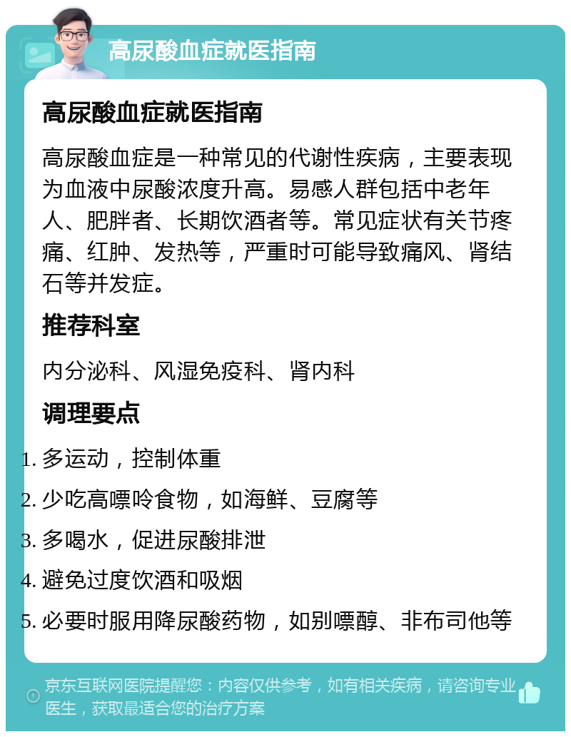 高尿酸血症就医指南 高尿酸血症就医指南 高尿酸血症是一种常见的代谢性疾病，主要表现为血液中尿酸浓度升高。易感人群包括中老年人、肥胖者、长期饮酒者等。常见症状有关节疼痛、红肿、发热等，严重时可能导致痛风、肾结石等并发症。 推荐科室 内分泌科、风湿免疫科、肾内科 调理要点 多运动，控制体重 少吃高嘌呤食物，如海鲜、豆腐等 多喝水，促进尿酸排泄 避免过度饮酒和吸烟 必要时服用降尿酸药物，如别嘌醇、非布司他等