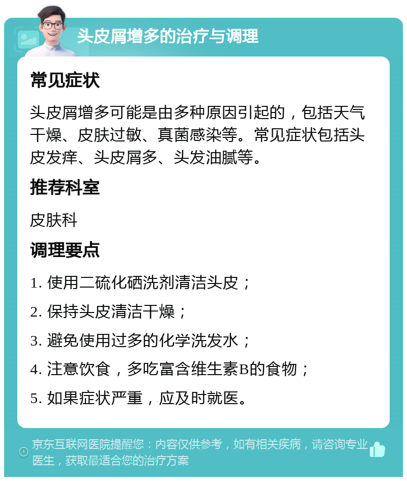 头皮屑增多的治疗与调理 常见症状 头皮屑增多可能是由多种原因引起的，包括天气干燥、皮肤过敏、真菌感染等。常见症状包括头皮发痒、头皮屑多、头发油腻等。 推荐科室 皮肤科 调理要点 1. 使用二硫化硒洗剂清洁头皮； 2. 保持头皮清洁干燥； 3. 避免使用过多的化学洗发水； 4. 注意饮食，多吃富含维生素B的食物； 5. 如果症状严重，应及时就医。