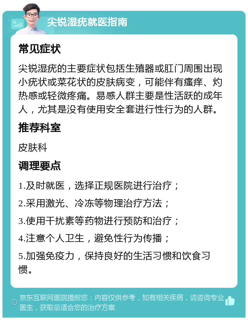 尖锐湿疣就医指南 常见症状 尖锐湿疣的主要症状包括生殖器或肛门周围出现小疣状或菜花状的皮肤病变，可能伴有瘙痒、灼热感或轻微疼痛。易感人群主要是性活跃的成年人，尤其是没有使用安全套进行性行为的人群。 推荐科室 皮肤科 调理要点 1.及时就医，选择正规医院进行治疗； 2.采用激光、冷冻等物理治疗方法； 3.使用干扰素等药物进行预防和治疗； 4.注意个人卫生，避免性行为传播； 5.加强免疫力，保持良好的生活习惯和饮食习惯。