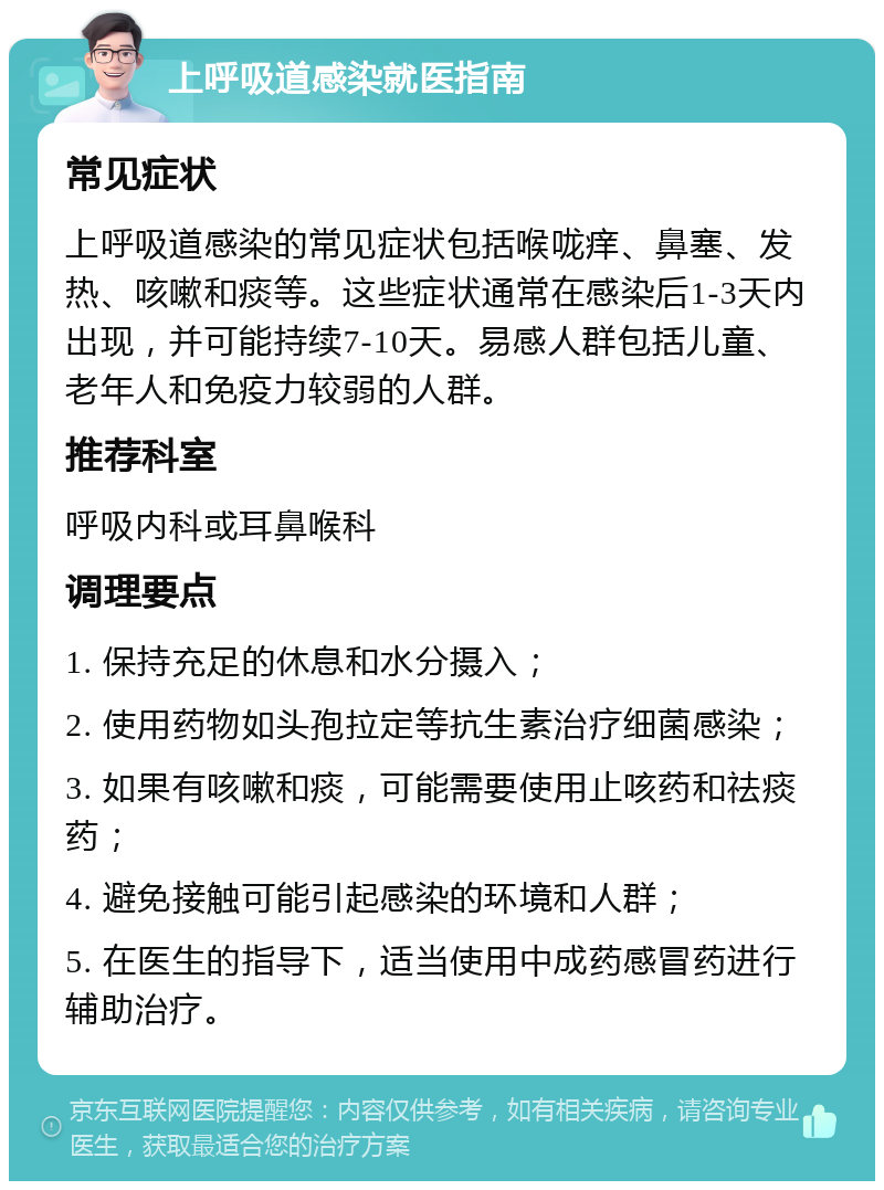 上呼吸道感染就医指南 常见症状 上呼吸道感染的常见症状包括喉咙痒、鼻塞、发热、咳嗽和痰等。这些症状通常在感染后1-3天内出现，并可能持续7-10天。易感人群包括儿童、老年人和免疫力较弱的人群。 推荐科室 呼吸内科或耳鼻喉科 调理要点 1. 保持充足的休息和水分摄入； 2. 使用药物如头孢拉定等抗生素治疗细菌感染； 3. 如果有咳嗽和痰，可能需要使用止咳药和祛痰药； 4. 避免接触可能引起感染的环境和人群； 5. 在医生的指导下，适当使用中成药感冒药进行辅助治疗。