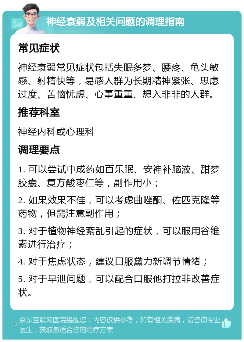 神经衰弱及相关问题的调理指南 常见症状 神经衰弱常见症状包括失眠多梦、腰疼、龟头敏感、射精快等，易感人群为长期精神紧张、思虑过度、苦恼忧虑、心事重重、想入非非的人群。 推荐科室 神经内科或心理科 调理要点 1. 可以尝试中成药如百乐眠、安神补脑液、甜梦胶囊、复方酸枣仁等，副作用小； 2. 如果效果不佳，可以考虑曲唑酮、佐匹克隆等药物，但需注意副作用； 3. 对于植物神经紊乱引起的症状，可以服用谷维素进行治疗； 4. 对于焦虑状态，建议口服黛力新调节情绪； 5. 对于早泄问题，可以配合口服他打拉非改善症状。