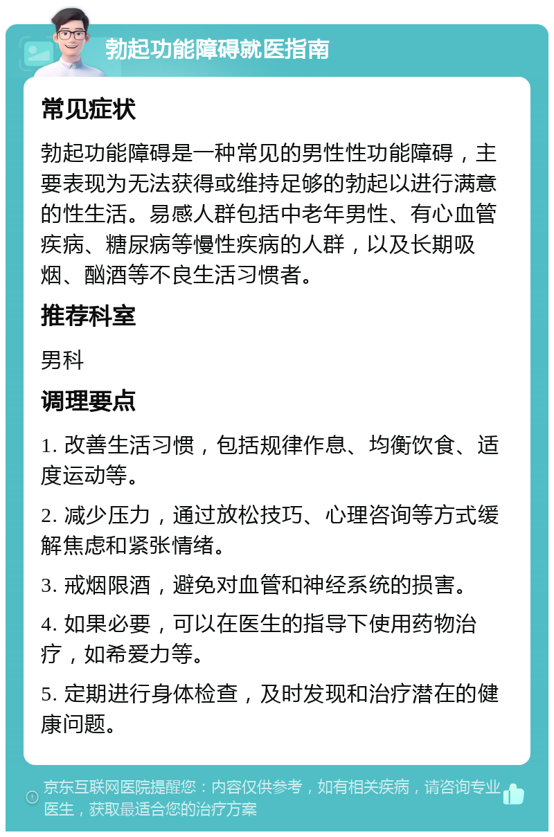 勃起功能障碍就医指南 常见症状 勃起功能障碍是一种常见的男性性功能障碍，主要表现为无法获得或维持足够的勃起以进行满意的性生活。易感人群包括中老年男性、有心血管疾病、糖尿病等慢性疾病的人群，以及长期吸烟、酗酒等不良生活习惯者。 推荐科室 男科 调理要点 1. 改善生活习惯，包括规律作息、均衡饮食、适度运动等。 2. 减少压力，通过放松技巧、心理咨询等方式缓解焦虑和紧张情绪。 3. 戒烟限酒，避免对血管和神经系统的损害。 4. 如果必要，可以在医生的指导下使用药物治疗，如希爱力等。 5. 定期进行身体检查，及时发现和治疗潜在的健康问题。