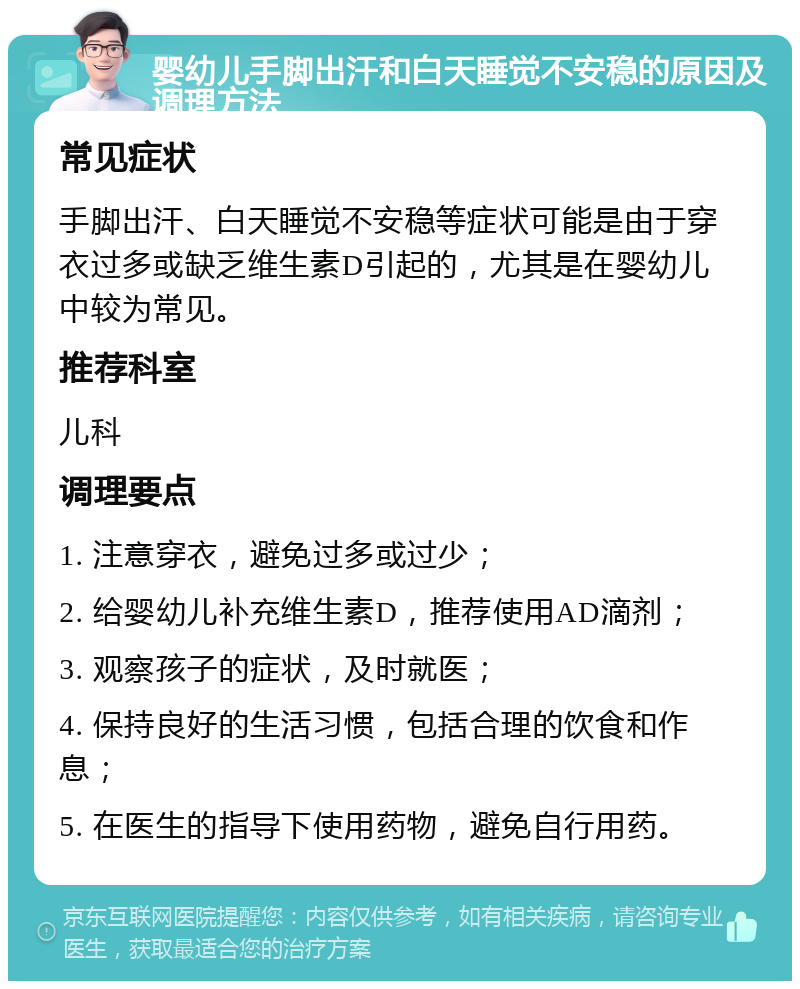 婴幼儿手脚出汗和白天睡觉不安稳的原因及调理方法 常见症状 手脚出汗、白天睡觉不安稳等症状可能是由于穿衣过多或缺乏维生素D引起的，尤其是在婴幼儿中较为常见。 推荐科室 儿科 调理要点 1. 注意穿衣，避免过多或过少； 2. 给婴幼儿补充维生素D，推荐使用AD滴剂； 3. 观察孩子的症状，及时就医； 4. 保持良好的生活习惯，包括合理的饮食和作息； 5. 在医生的指导下使用药物，避免自行用药。