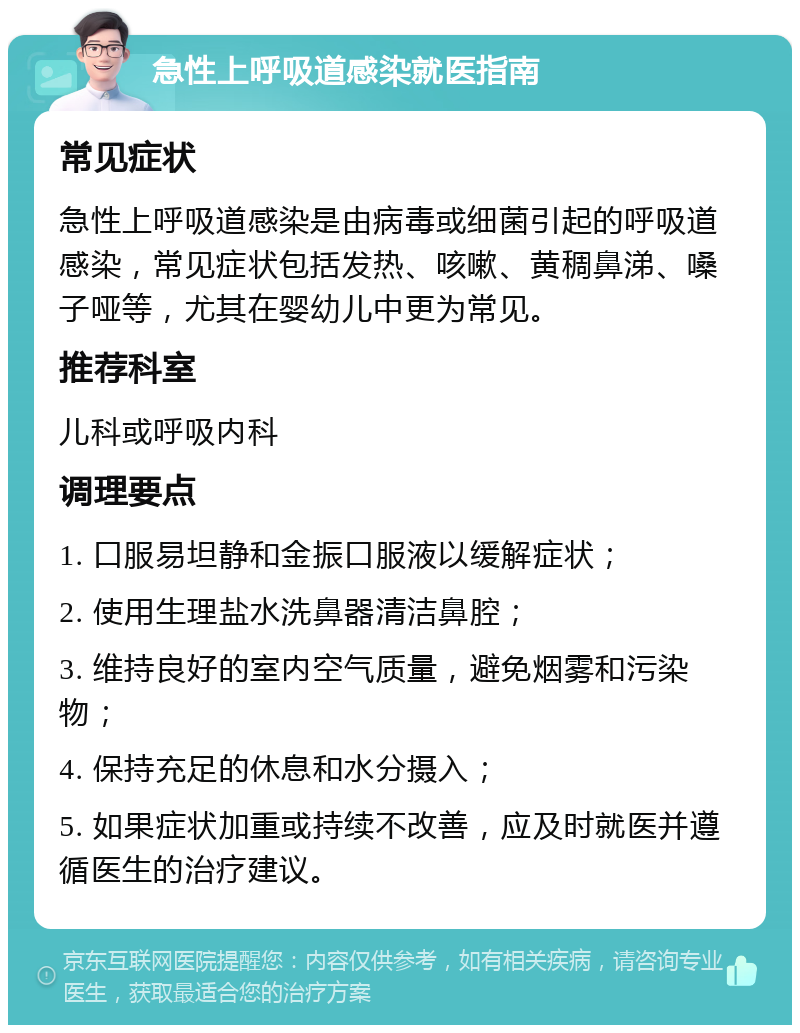 急性上呼吸道感染就医指南 常见症状 急性上呼吸道感染是由病毒或细菌引起的呼吸道感染，常见症状包括发热、咳嗽、黄稠鼻涕、嗓子哑等，尤其在婴幼儿中更为常见。 推荐科室 儿科或呼吸内科 调理要点 1. 口服易坦静和金振口服液以缓解症状； 2. 使用生理盐水洗鼻器清洁鼻腔； 3. 维持良好的室内空气质量，避免烟雾和污染物； 4. 保持充足的休息和水分摄入； 5. 如果症状加重或持续不改善，应及时就医并遵循医生的治疗建议。