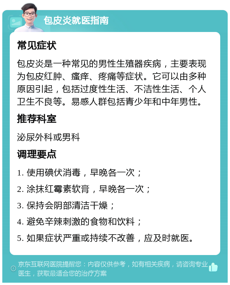 包皮炎就医指南 常见症状 包皮炎是一种常见的男性生殖器疾病，主要表现为包皮红肿、瘙痒、疼痛等症状。它可以由多种原因引起，包括过度性生活、不洁性生活、个人卫生不良等。易感人群包括青少年和中年男性。 推荐科室 泌尿外科或男科 调理要点 1. 使用碘伏消毒，早晚各一次； 2. 涂抹红霉素软膏，早晚各一次； 3. 保持会阴部清洁干燥； 4. 避免辛辣刺激的食物和饮料； 5. 如果症状严重或持续不改善，应及时就医。