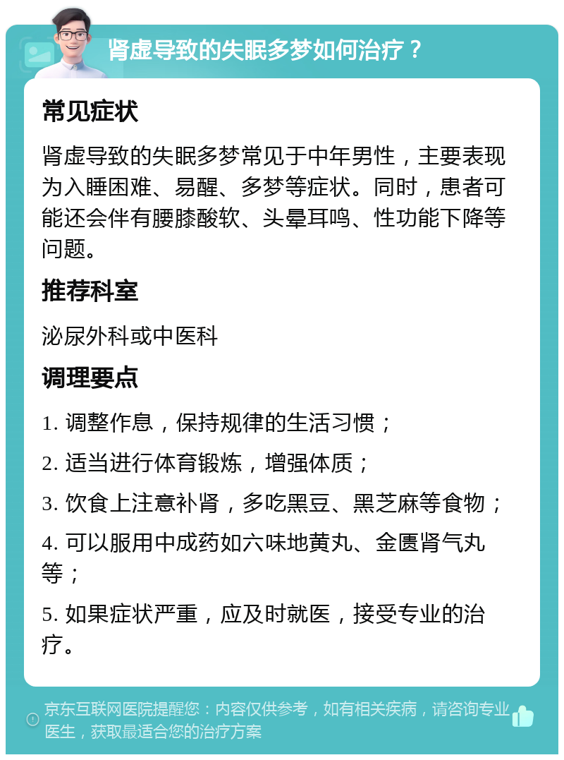 肾虚导致的失眠多梦如何治疗？ 常见症状 肾虚导致的失眠多梦常见于中年男性，主要表现为入睡困难、易醒、多梦等症状。同时，患者可能还会伴有腰膝酸软、头晕耳鸣、性功能下降等问题。 推荐科室 泌尿外科或中医科 调理要点 1. 调整作息，保持规律的生活习惯； 2. 适当进行体育锻炼，增强体质； 3. 饮食上注意补肾，多吃黑豆、黑芝麻等食物； 4. 可以服用中成药如六味地黄丸、金匮肾气丸等； 5. 如果症状严重，应及时就医，接受专业的治疗。