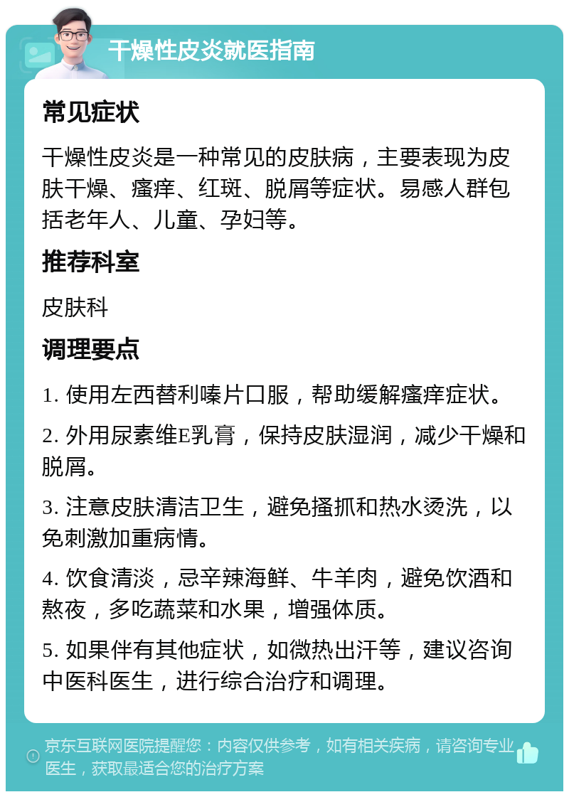 干燥性皮炎就医指南 常见症状 干燥性皮炎是一种常见的皮肤病，主要表现为皮肤干燥、瘙痒、红斑、脱屑等症状。易感人群包括老年人、儿童、孕妇等。 推荐科室 皮肤科 调理要点 1. 使用左西替利嗪片口服，帮助缓解瘙痒症状。 2. 外用尿素维E乳膏，保持皮肤湿润，减少干燥和脱屑。 3. 注意皮肤清洁卫生，避免搔抓和热水烫洗，以免刺激加重病情。 4. 饮食清淡，忌辛辣海鲜、牛羊肉，避免饮酒和熬夜，多吃蔬菜和水果，增强体质。 5. 如果伴有其他症状，如微热出汗等，建议咨询中医科医生，进行综合治疗和调理。