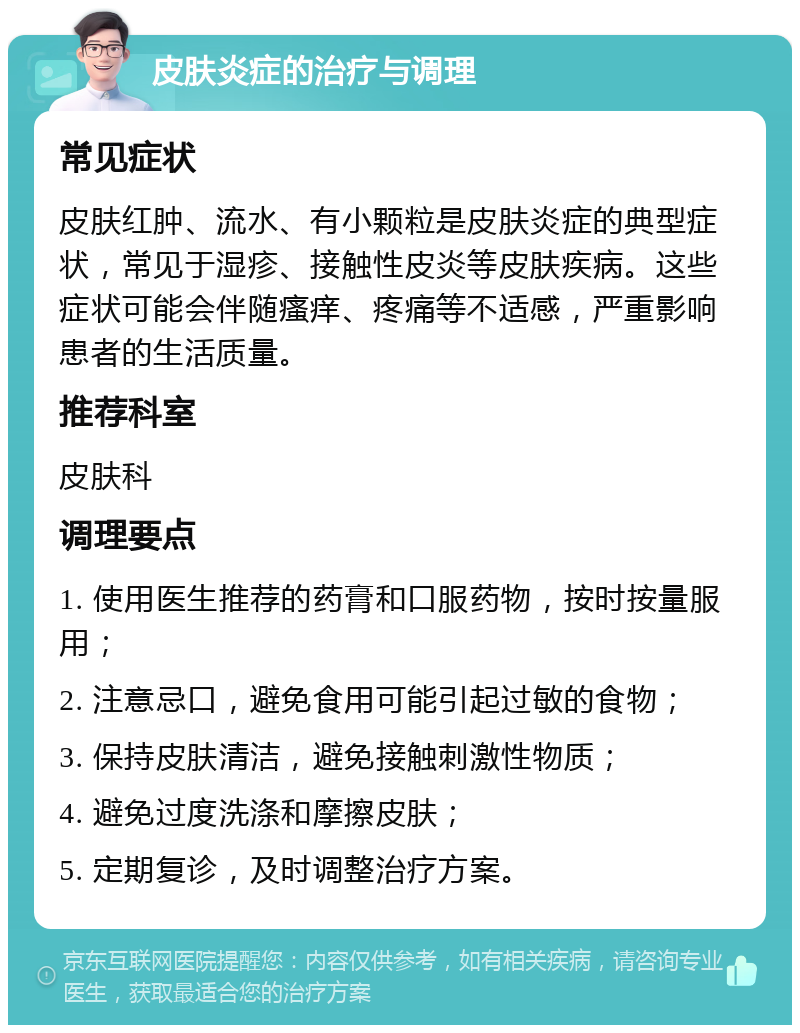 皮肤炎症的治疗与调理 常见症状 皮肤红肿、流水、有小颗粒是皮肤炎症的典型症状，常见于湿疹、接触性皮炎等皮肤疾病。这些症状可能会伴随瘙痒、疼痛等不适感，严重影响患者的生活质量。 推荐科室 皮肤科 调理要点 1. 使用医生推荐的药膏和口服药物，按时按量服用； 2. 注意忌口，避免食用可能引起过敏的食物； 3. 保持皮肤清洁，避免接触刺激性物质； 4. 避免过度洗涤和摩擦皮肤； 5. 定期复诊，及时调整治疗方案。