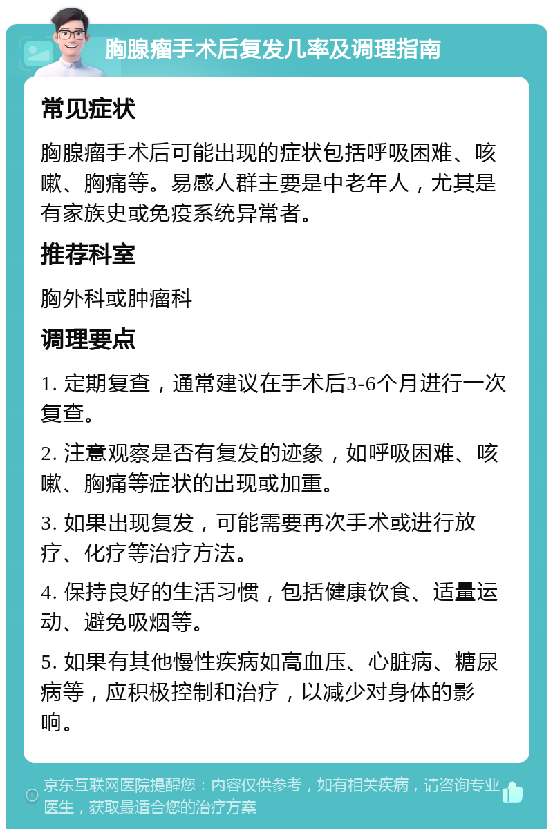 胸腺瘤手术后复发几率及调理指南 常见症状 胸腺瘤手术后可能出现的症状包括呼吸困难、咳嗽、胸痛等。易感人群主要是中老年人，尤其是有家族史或免疫系统异常者。 推荐科室 胸外科或肿瘤科 调理要点 1. 定期复查，通常建议在手术后3-6个月进行一次复查。 2. 注意观察是否有复发的迹象，如呼吸困难、咳嗽、胸痛等症状的出现或加重。 3. 如果出现复发，可能需要再次手术或进行放疗、化疗等治疗方法。 4. 保持良好的生活习惯，包括健康饮食、适量运动、避免吸烟等。 5. 如果有其他慢性疾病如高血压、心脏病、糖尿病等，应积极控制和治疗，以减少对身体的影响。