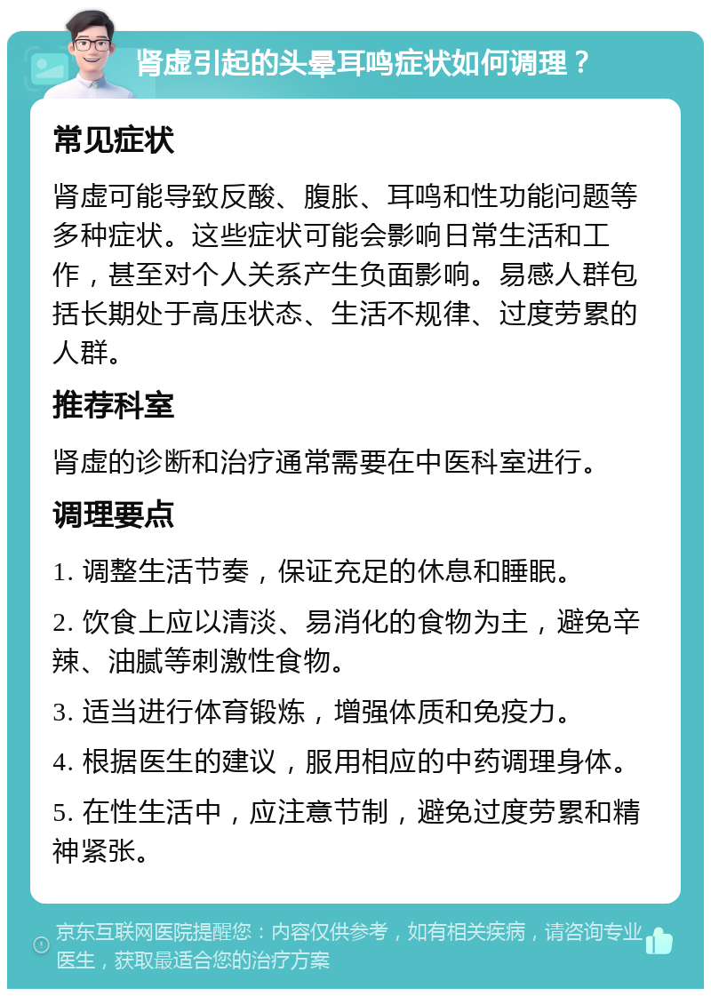 肾虚引起的头晕耳鸣症状如何调理？ 常见症状 肾虚可能导致反酸、腹胀、耳鸣和性功能问题等多种症状。这些症状可能会影响日常生活和工作，甚至对个人关系产生负面影响。易感人群包括长期处于高压状态、生活不规律、过度劳累的人群。 推荐科室 肾虚的诊断和治疗通常需要在中医科室进行。 调理要点 1. 调整生活节奏，保证充足的休息和睡眠。 2. 饮食上应以清淡、易消化的食物为主，避免辛辣、油腻等刺激性食物。 3. 适当进行体育锻炼，增强体质和免疫力。 4. 根据医生的建议，服用相应的中药调理身体。 5. 在性生活中，应注意节制，避免过度劳累和精神紧张。