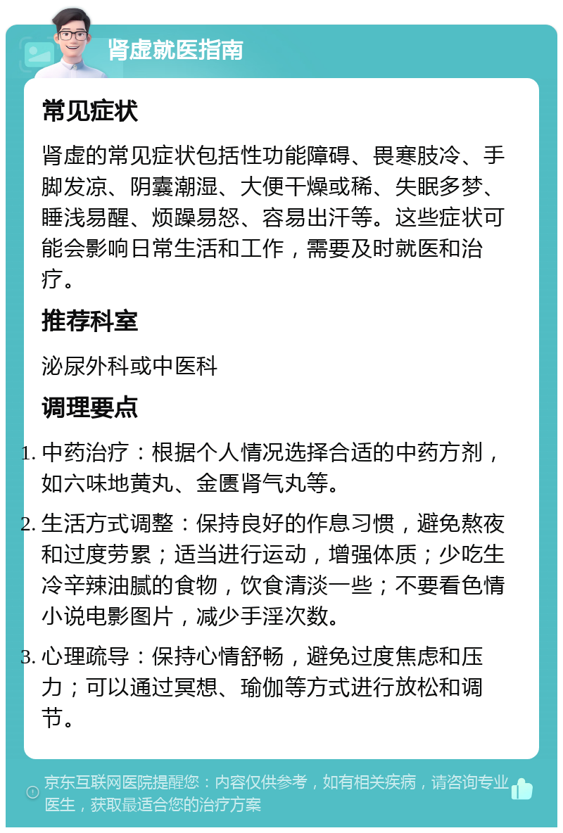 肾虚就医指南 常见症状 肾虚的常见症状包括性功能障碍、畏寒肢冷、手脚发凉、阴囊潮湿、大便干燥或稀、失眠多梦、睡浅易醒、烦躁易怒、容易出汗等。这些症状可能会影响日常生活和工作，需要及时就医和治疗。 推荐科室 泌尿外科或中医科 调理要点 中药治疗：根据个人情况选择合适的中药方剂，如六味地黄丸、金匮肾气丸等。 生活方式调整：保持良好的作息习惯，避免熬夜和过度劳累；适当进行运动，增强体质；少吃生冷辛辣油腻的食物，饮食清淡一些；不要看色情小说电影图片，减少手淫次数。 心理疏导：保持心情舒畅，避免过度焦虑和压力；可以通过冥想、瑜伽等方式进行放松和调节。