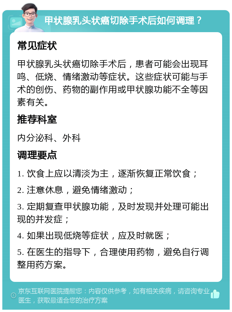 甲状腺乳头状癌切除手术后如何调理？ 常见症状 甲状腺乳头状癌切除手术后，患者可能会出现耳鸣、低烧、情绪激动等症状。这些症状可能与手术的创伤、药物的副作用或甲状腺功能不全等因素有关。 推荐科室 内分泌科、外科 调理要点 1. 饮食上应以清淡为主，逐渐恢复正常饮食； 2. 注意休息，避免情绪激动； 3. 定期复查甲状腺功能，及时发现并处理可能出现的并发症； 4. 如果出现低烧等症状，应及时就医； 5. 在医生的指导下，合理使用药物，避免自行调整用药方案。