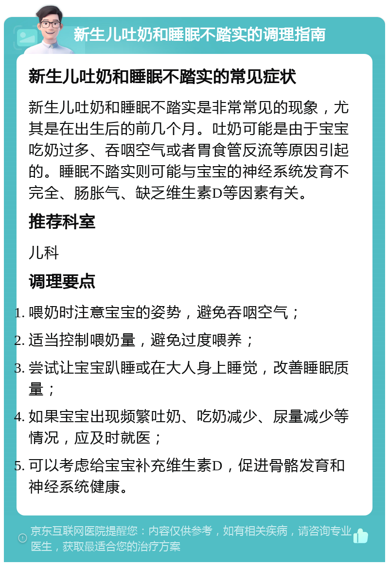 新生儿吐奶和睡眠不踏实的调理指南 新生儿吐奶和睡眠不踏实的常见症状 新生儿吐奶和睡眠不踏实是非常常见的现象，尤其是在出生后的前几个月。吐奶可能是由于宝宝吃奶过多、吞咽空气或者胃食管反流等原因引起的。睡眠不踏实则可能与宝宝的神经系统发育不完全、肠胀气、缺乏维生素D等因素有关。 推荐科室 儿科 调理要点 喂奶时注意宝宝的姿势，避免吞咽空气； 适当控制喂奶量，避免过度喂养； 尝试让宝宝趴睡或在大人身上睡觉，改善睡眠质量； 如果宝宝出现频繁吐奶、吃奶减少、尿量减少等情况，应及时就医； 可以考虑给宝宝补充维生素D，促进骨骼发育和神经系统健康。