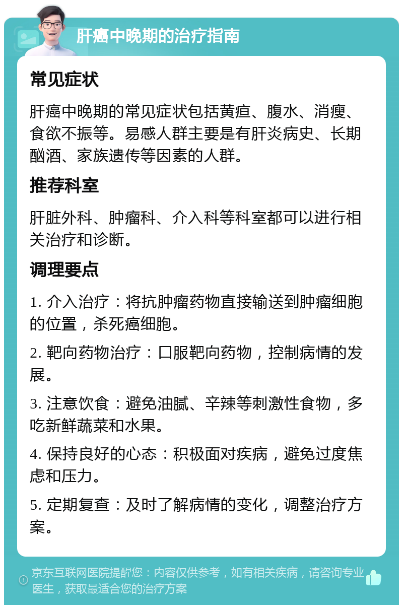 肝癌中晚期的治疗指南 常见症状 肝癌中晚期的常见症状包括黄疸、腹水、消瘦、食欲不振等。易感人群主要是有肝炎病史、长期酗酒、家族遗传等因素的人群。 推荐科室 肝脏外科、肿瘤科、介入科等科室都可以进行相关治疗和诊断。 调理要点 1. 介入治疗：将抗肿瘤药物直接输送到肿瘤细胞的位置，杀死癌细胞。 2. 靶向药物治疗：口服靶向药物，控制病情的发展。 3. 注意饮食：避免油腻、辛辣等刺激性食物，多吃新鲜蔬菜和水果。 4. 保持良好的心态：积极面对疾病，避免过度焦虑和压力。 5. 定期复查：及时了解病情的变化，调整治疗方案。