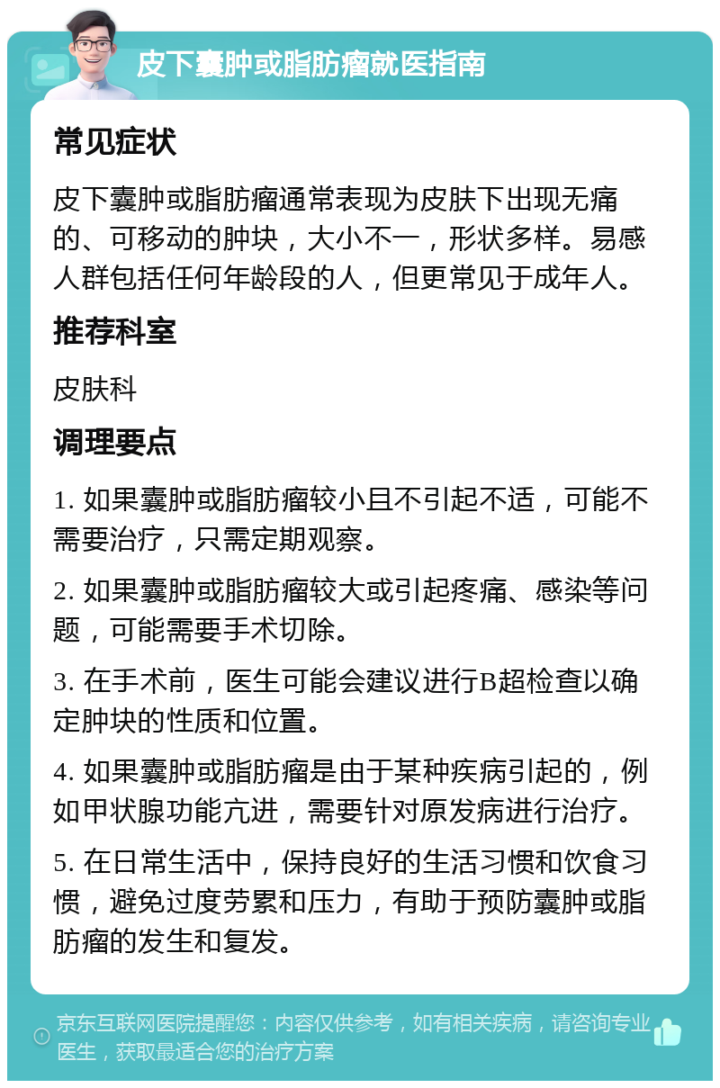 皮下囊肿或脂肪瘤就医指南 常见症状 皮下囊肿或脂肪瘤通常表现为皮肤下出现无痛的、可移动的肿块，大小不一，形状多样。易感人群包括任何年龄段的人，但更常见于成年人。 推荐科室 皮肤科 调理要点 1. 如果囊肿或脂肪瘤较小且不引起不适，可能不需要治疗，只需定期观察。 2. 如果囊肿或脂肪瘤较大或引起疼痛、感染等问题，可能需要手术切除。 3. 在手术前，医生可能会建议进行B超检查以确定肿块的性质和位置。 4. 如果囊肿或脂肪瘤是由于某种疾病引起的，例如甲状腺功能亢进，需要针对原发病进行治疗。 5. 在日常生活中，保持良好的生活习惯和饮食习惯，避免过度劳累和压力，有助于预防囊肿或脂肪瘤的发生和复发。