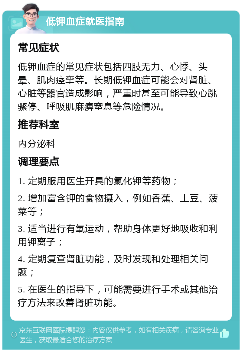 低钾血症就医指南 常见症状 低钾血症的常见症状包括四肢无力、心悸、头晕、肌肉痉挛等。长期低钾血症可能会对肾脏、心脏等器官造成影响，严重时甚至可能导致心跳骤停、呼吸肌麻痹窒息等危险情况。 推荐科室 内分泌科 调理要点 1. 定期服用医生开具的氯化钾等药物； 2. 增加富含钾的食物摄入，例如香蕉、土豆、菠菜等； 3. 适当进行有氧运动，帮助身体更好地吸收和利用钾离子； 4. 定期复查肾脏功能，及时发现和处理相关问题； 5. 在医生的指导下，可能需要进行手术或其他治疗方法来改善肾脏功能。